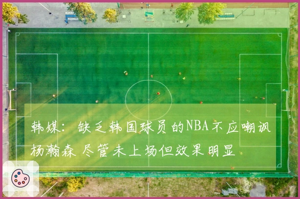 韩媒：缺乏韩国球员的NBA不应嘲讽杨瀚森 尽管未上场但效果明显