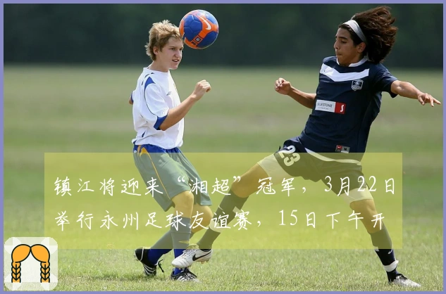 镇江将迎来“湘超”冠军，3月22日举行永州足球友谊赛，15日下午开启票务销售