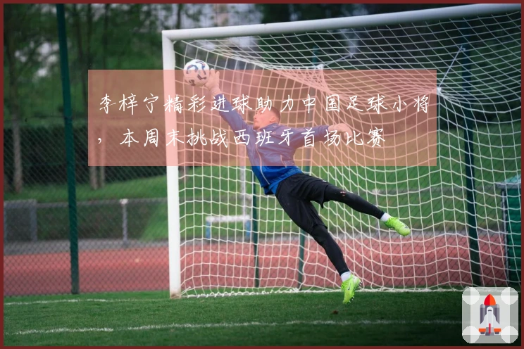 李梓宁精彩进球助力中国足球小将，本周末挑战西班牙首场比赛