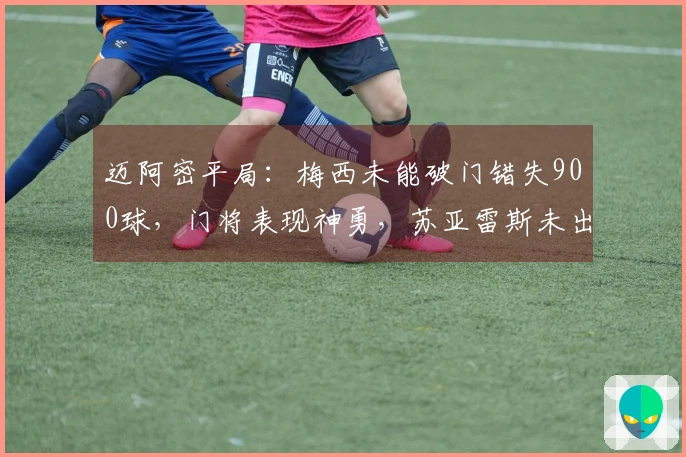 迈阿密平局：梅西未能破门错失900球，门将表现神勇，苏亚雷斯未出场