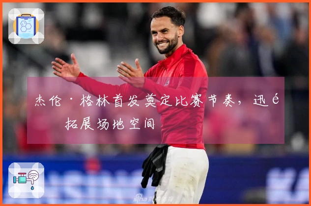 杰伦·格林首发奠定比赛节奏，迅速拓展场地空间