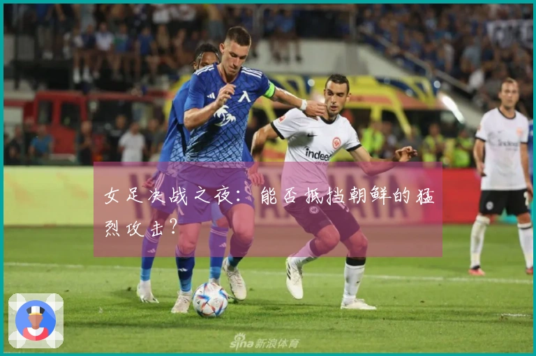 女足决战之夜：能否抵挡朝鲜的猛烈攻击？