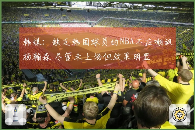 韩媒：缺乏韩国球员的NBA不应嘲讽杨瀚森 尽管未上场但效果明显