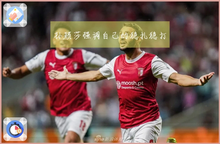 孙颖莎强调自己的稳扎稳打