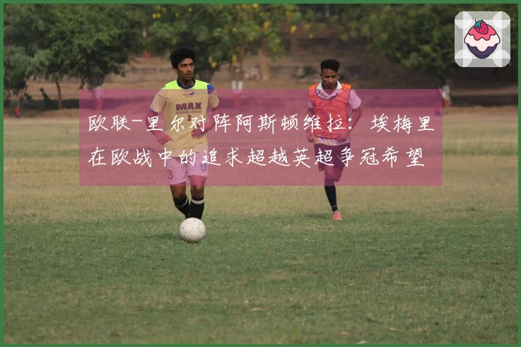 欧联-里尔对阵阿斯顿维拉：埃梅里在欧战中的追求超越英超争冠希望
