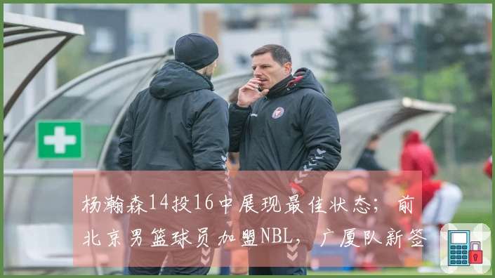 杨瀚森14投16中展现最佳状态；前北京男篮球员加盟NBL，广厦队新签约