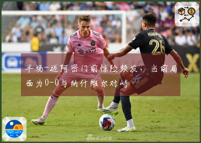 半场-迈阿密门前惊险频发，当前局面为0-0与纳什维尔对峙