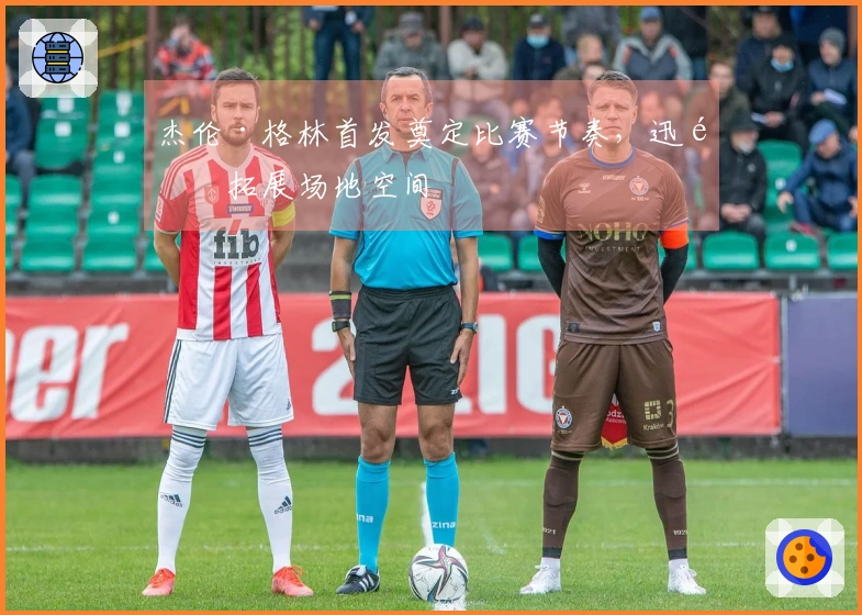 杰伦·格林首发奠定比赛节奏，迅速拓展场地空间